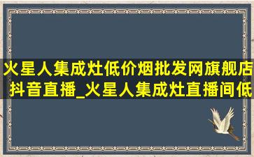 火星人集成灶(低价烟批发网)旗舰店抖音直播_火星人集成灶直播间(低价烟批发网)旗舰店