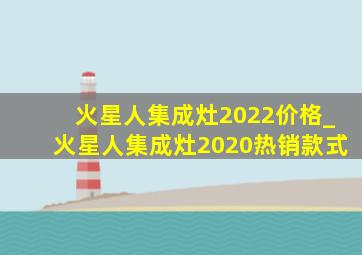 火星人集成灶2022价格_火星人集成灶2020热销款式