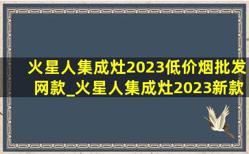 火星人集成灶2023(低价烟批发网)款_火星人集成灶2023新款