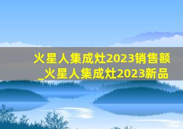 火星人集成灶2023销售额_火星人集成灶2023新品