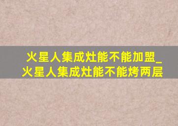 火星人集成灶能不能加盟_火星人集成灶能不能烤两层