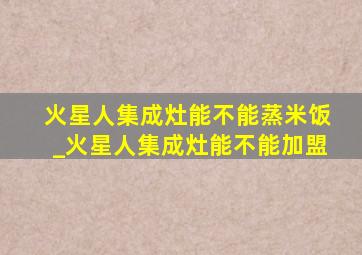 火星人集成灶能不能蒸米饭_火星人集成灶能不能加盟