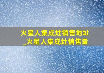 火星人集成灶销售地址_火星人集成灶销售量