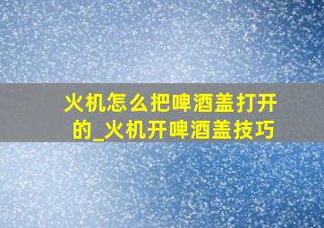 火机怎么把啤酒盖打开的_火机开啤酒盖技巧