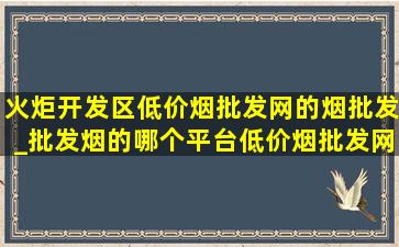 火炬开发区(低价烟批发网)的烟批发_批发烟的哪个平台(低价烟批发网)