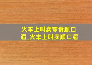 火车上叫卖零食顺口溜_火车上叫卖顺口溜