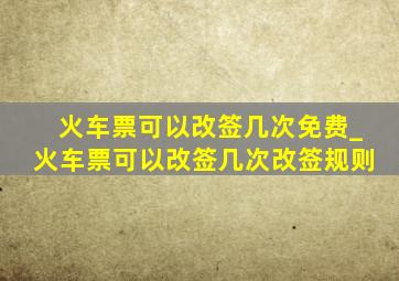 火车票可以改签几次免费_火车票可以改签几次改签规则