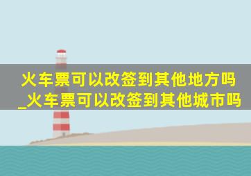 火车票可以改签到其他地方吗_火车票可以改签到其他城市吗