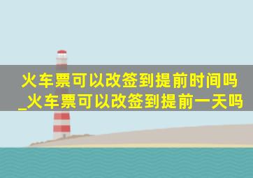 火车票可以改签到提前时间吗_火车票可以改签到提前一天吗