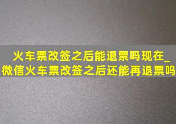 火车票改签之后能退票吗现在_微信火车票改签之后还能再退票吗