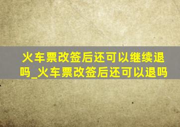 火车票改签后还可以继续退吗_火车票改签后还可以退吗