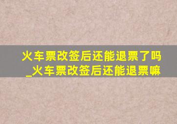 火车票改签后还能退票了吗_火车票改签后还能退票嘛