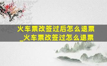 火车票改签过后怎么退票_火车票改签过怎么退票