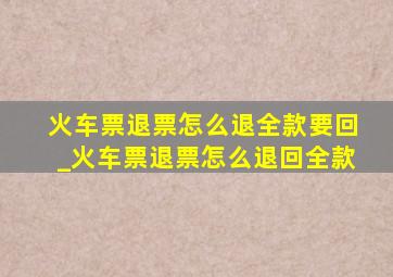 火车票退票怎么退全款要回_火车票退票怎么退回全款