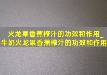 火龙果香蕉榨汁的功效和作用_牛奶火龙果香蕉榨汁的功效和作用