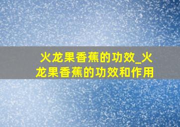 火龙果香蕉的功效_火龙果香蕉的功效和作用