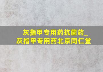 灰指甲专用药抗菌药_灰指甲专用药北京同仁堂