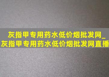 灰指甲专用药水(低价烟批发网)_灰指甲专用药水(低价烟批发网)直播