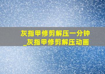 灰指甲修剪解压一分钟_灰指甲修剪解压动画