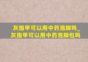 灰指甲可以用中药泡脚吗_灰指甲可以用中药泡脚包吗