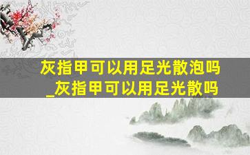 灰指甲可以用足光散泡吗_灰指甲可以用足光散吗