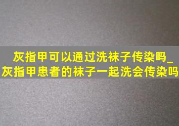 灰指甲可以通过洗袜子传染吗_灰指甲患者的袜子一起洗会传染吗