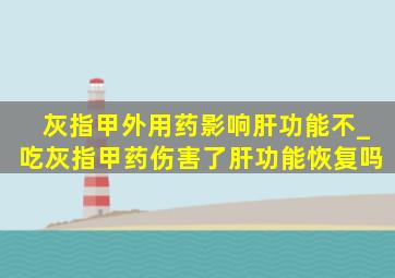 灰指甲外用药影响肝功能不_吃灰指甲药伤害了肝功能恢复吗