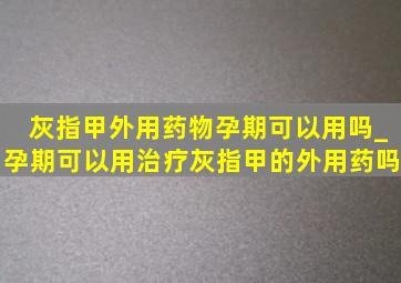 灰指甲外用药物孕期可以用吗_孕期可以用治疗灰指甲的外用药吗