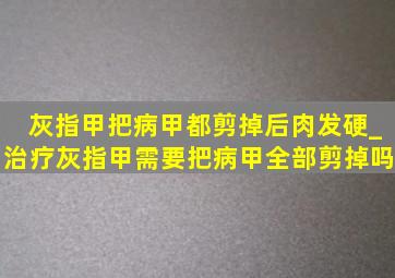 灰指甲把病甲都剪掉后肉发硬_治疗灰指甲需要把病甲全部剪掉吗