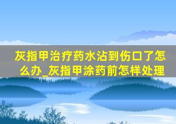 灰指甲治疗药水沾到伤口了怎么办_灰指甲涂药前怎样处理