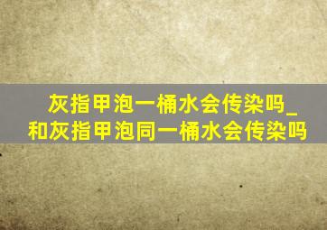 灰指甲泡一桶水会传染吗_和灰指甲泡同一桶水会传染吗