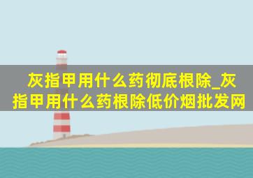 灰指甲用什么药彻底根除_灰指甲用什么药根除(低价烟批发网)