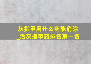 灰指甲用什么药能消除_治灰指甲药排名第一名