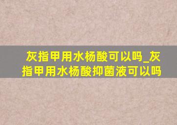 灰指甲用水杨酸可以吗_灰指甲用水杨酸抑菌液可以吗