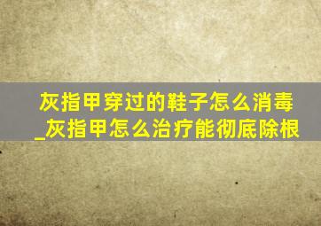 灰指甲穿过的鞋子怎么消毒_灰指甲怎么治疗能彻底除根