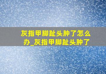 灰指甲脚趾头肿了怎么办_灰指甲脚趾头肿了