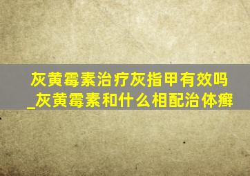 灰黄霉素治疗灰指甲有效吗_灰黄霉素和什么相配治体癣