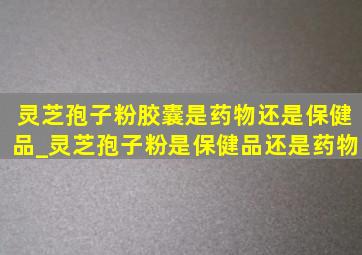 灵芝孢子粉胶囊是药物还是保健品_灵芝孢子粉是保健品还是药物