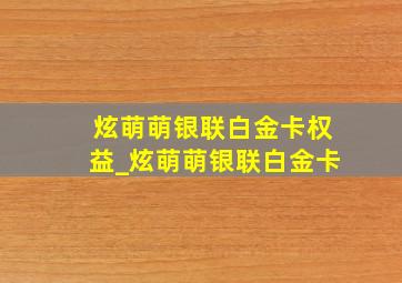 炫萌萌银联白金卡权益_炫萌萌银联白金卡