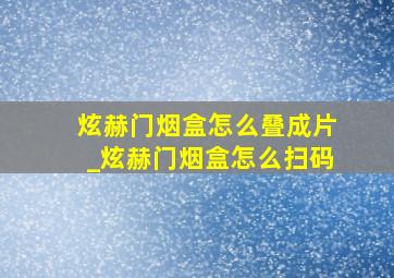 炫赫门烟盒怎么叠成片_炫赫门烟盒怎么扫码