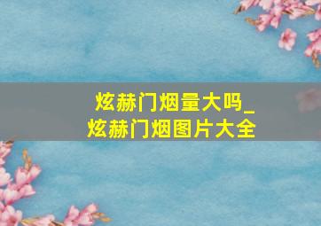 炫赫门烟量大吗_炫赫门烟图片大全