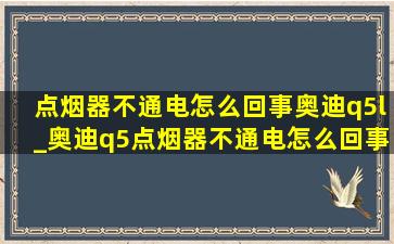 点烟器不通电怎么回事奥迪q5l_奥迪q5点烟器不通电怎么回事