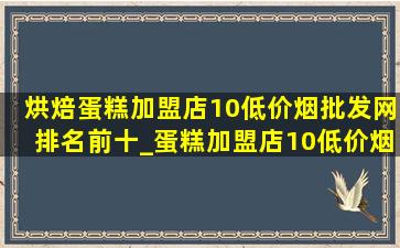 烘焙蛋糕加盟店10(低价烟批发网)排名前十_蛋糕加盟店10(低价烟批发网)招商加盟