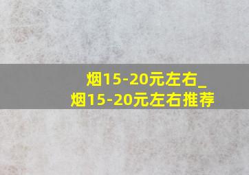 烟15-20元左右_烟15-20元左右推荐