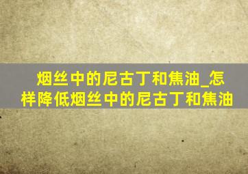 烟丝中的尼古丁和焦油_怎样降低烟丝中的尼古丁和焦油