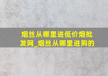 烟丝从哪里进(低价烟批发网)_烟丝从哪里进购的