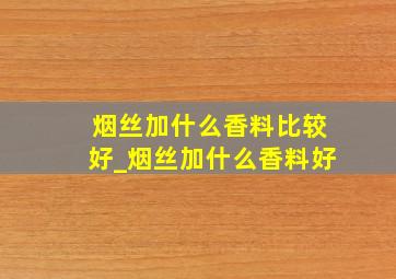 烟丝加什么香料比较好_烟丝加什么香料好