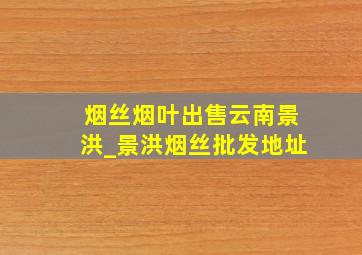 烟丝烟叶出售云南景洪_景洪烟丝批发地址