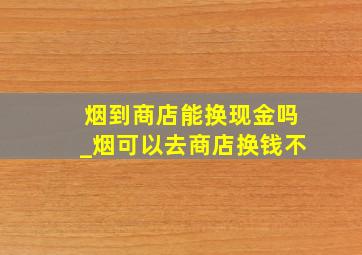 烟到商店能换现金吗_烟可以去商店换钱不