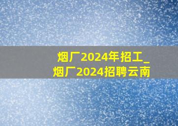 烟厂2024年招工_烟厂2024招聘云南